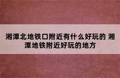 湘潭北地铁口附近有什么好玩的 湘潭地铁附近好玩的地方